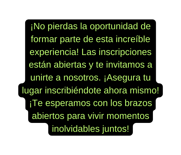 No pierdas la oportunidad de formar parte de esta increíble experiencia Las inscripciones están abiertas y te invitamos a unirte a nosotros Asegura tu lugar inscribiéndote ahora mismo Te esperamos con los brazos abiertos para vivir momentos inolvidables juntos
